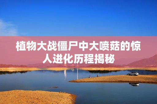 植物大战僵尸中大喷菇的惊人进化历程揭秘