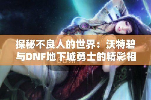 探秘不良人的世界：沃特碧与DNF地下城勇士的精彩相遇
