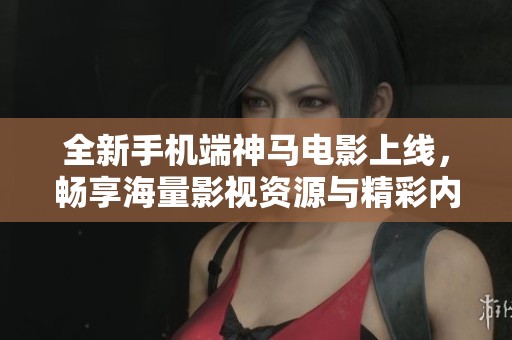 全新手机端神马电影上线，畅享海量影视资源与精彩内容