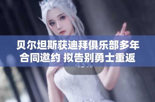 贝尔坦斯获迪拜俱乐部多年合同邀约 拟告别勇士重返海外