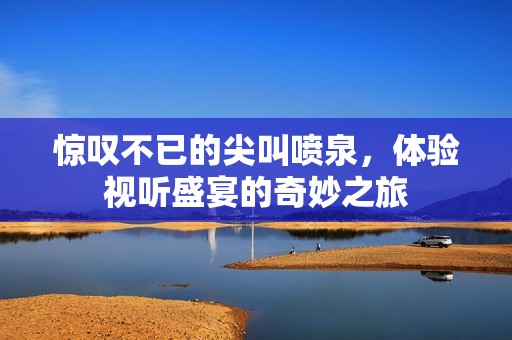惊叹不已的尖叫喷泉，体验视听盛宴的奇妙之旅