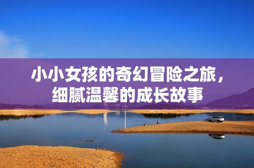 小小女孩的奇幻冒险之旅，细腻温馨的成长故事