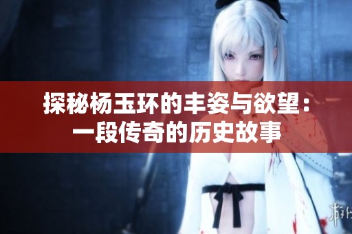 探秘杨玉环的丰姿与欲望：一段传奇的历史故事