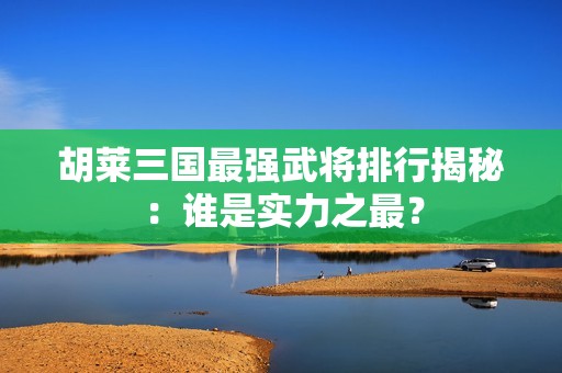 胡莱三国最强武将排行揭秘：谁是实力之最？