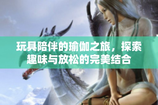 玩具陪伴的瑜伽之旅，探索趣味与放松的完美结合