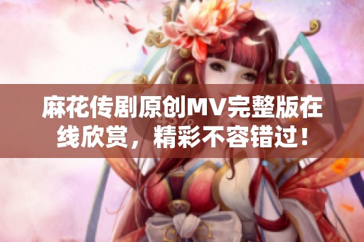 麻花传剧原创MV完整版在线欣赏，精彩不容错过！