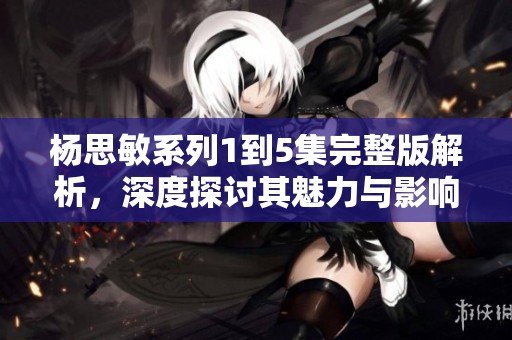 杨思敏系列1到5集完整版解析，深度探讨其魅力与影响力