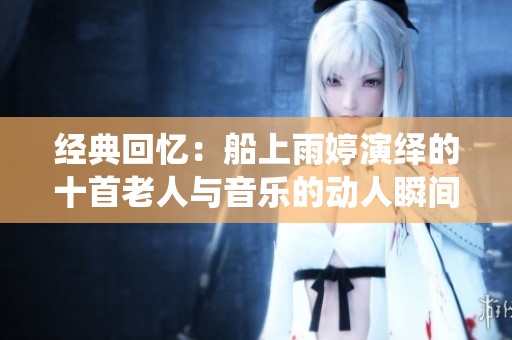经典回忆：船上雨婷演绎的十首老人与音乐的动人瞬间