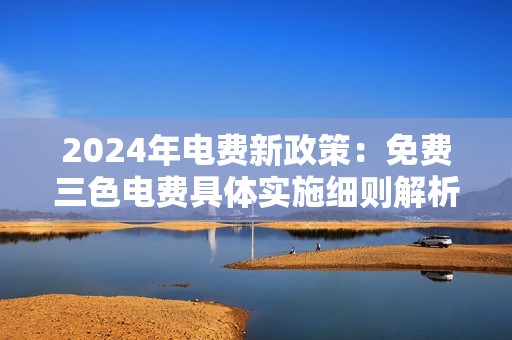 2024年电费新政策：免费三色电费具体实施细则解析