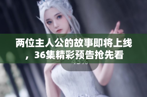 两位主人公的故事即将上线，36集精彩预告抢先看