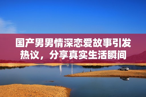 国产男男情深恋爱故事引发热议，分享真实生活瞬间