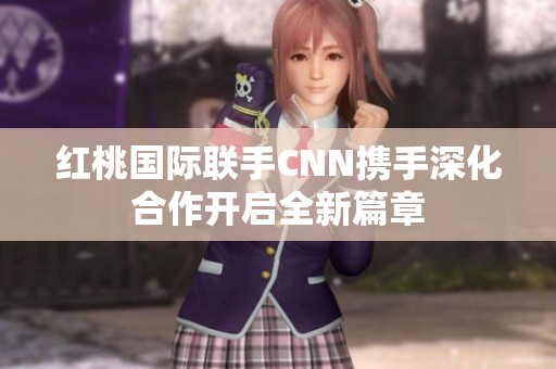 红桃国际联手CNN携手深化合作开启全新篇章