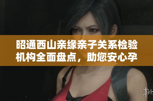 昭通西山亲缘亲子关系检验机构全面盘点，助您安心孕育未来