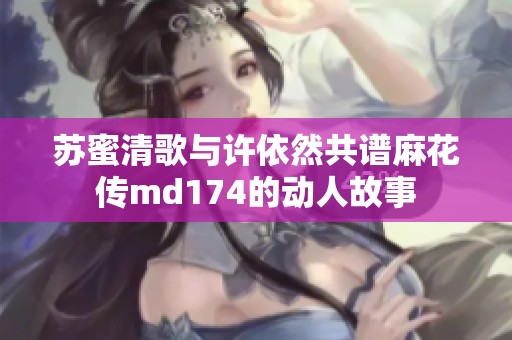 苏蜜清歌与许依然共谱麻花传md174的动人故事