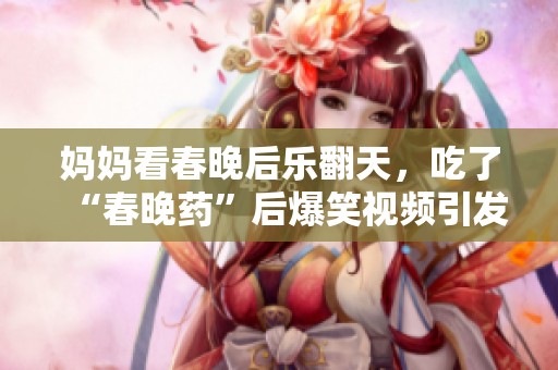 妈妈看春晚后乐翻天，吃了“春晚药”后爆笑视频引发热议