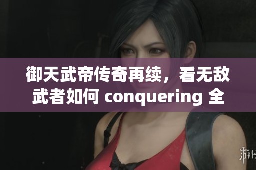 御天武帝传奇再续，看无敌武者如何 conquering 全世界