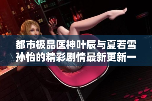 都市极品医神叶辰与夏若雪孙怡的精彩剧情最新更新一览