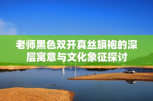 老师黑色双开真丝旗袍的深层寓意与文化象征探讨