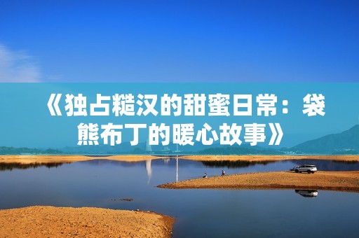 《独占糙汉的甜蜜日常：袋熊布丁的暖心故事》
