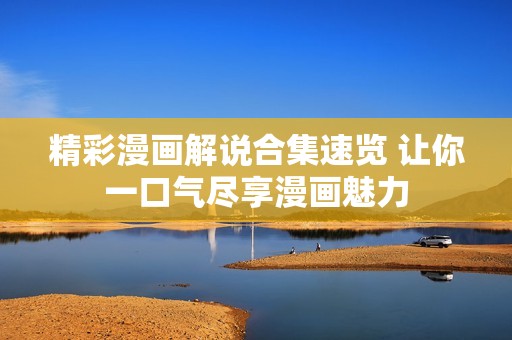 精彩漫画解说合集速览 让你一口气尽享漫画魅力