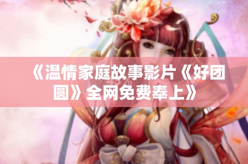 《温情家庭故事影片《好团圆》全网免费奉上》