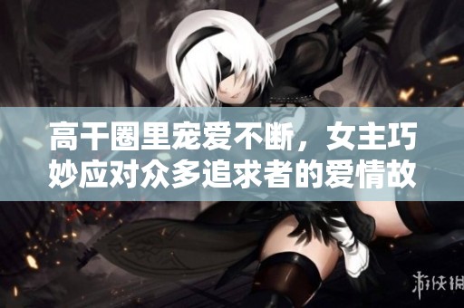 高干圈里宠爱不断，女主巧妙应对众多追求者的爱情故事