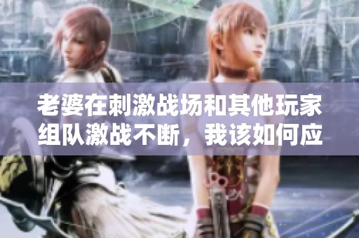 老婆在刺激战场和其他玩家组队激战不断，我该如何应对