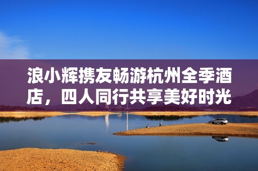 浪小辉携友畅游杭州全季酒店，四人同行共享美好时光