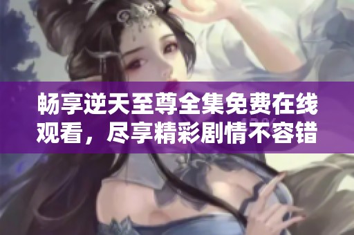 畅享逆天至尊全集免费在线观看，尽享精彩剧情不容错过