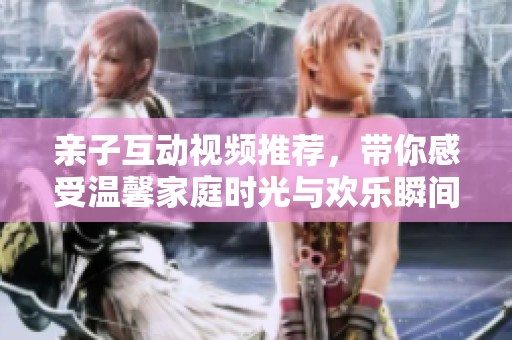亲子互动视频推荐，带你感受温馨家庭时光与欢乐瞬间