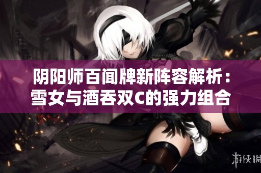 阴阳师百闻牌新阵容解析：雪女与酒吞双C的强力组合