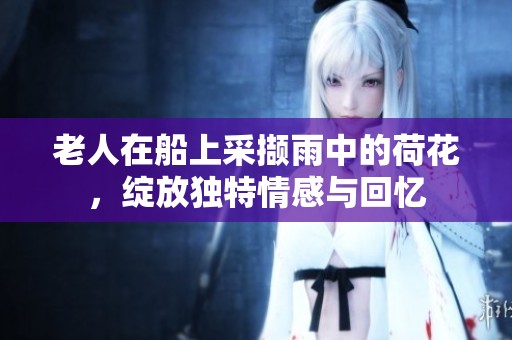 老人在船上采撷雨中的荷花，绽放独特情感与回忆