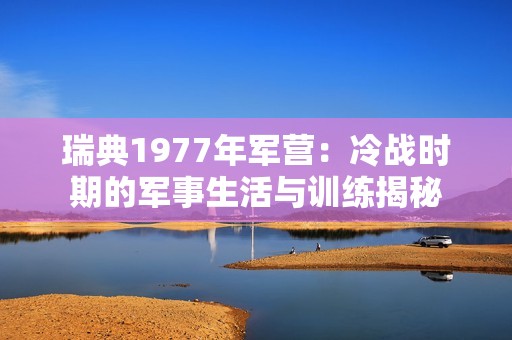 瑞典1977年军营：冷战时期的军事生活与训练揭秘