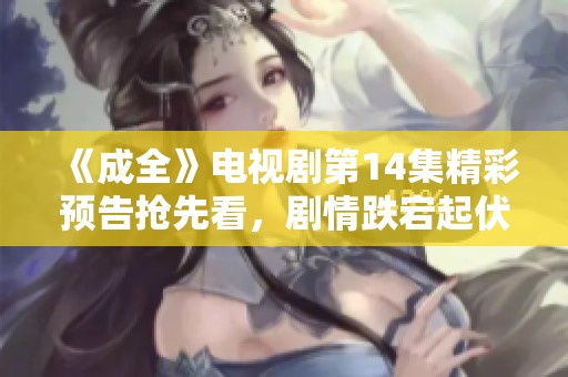 《成全》电视剧第14集精彩预告抢先看，剧情跌宕起伏引人期待