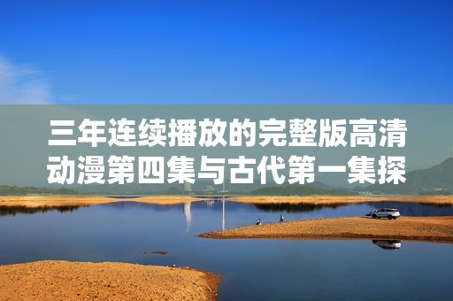 三年连续播放的完整版高清动漫第四集与古代第一集探秘之旅