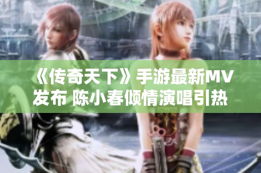 《传奇天下》手游最新MV发布 陈小春倾情演唱引热议