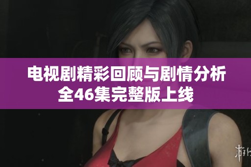 电视剧精彩回顾与剧情分析全46集完整版上线
