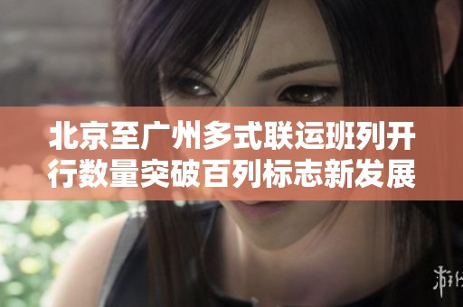 北京至广州多式联运班列开行数量突破百列标志新发展