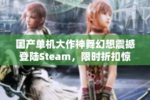 国产单机大作神舞幻想震撼登陆Steam，限时折扣惊喜来袭