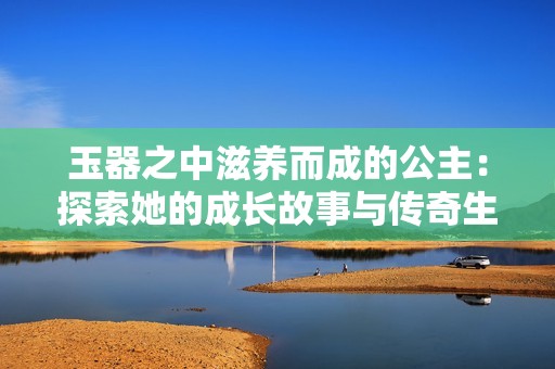 玉器之中滋养而成的公主：探索她的成长故事与传奇生活