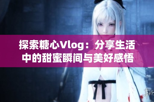 探索糖心Vlog：分享生活中的甜蜜瞬间与美好感悟