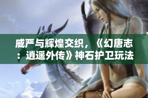 威严与辉煌交织，《幻唐志：逍遥外传》神石护卫玩法深度探讨