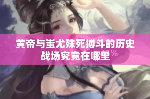 黄帝与蚩尤殊死搏斗的历史战场究竟在哪里