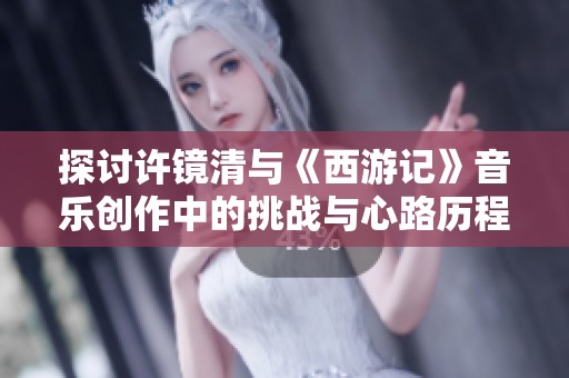 探讨许镜清与《西游记》音乐创作中的挑战与心路历程