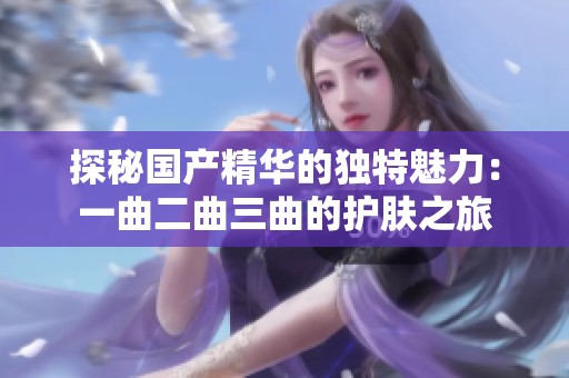 探秘国产精华的独特魅力：一曲二曲三曲的护肤之旅