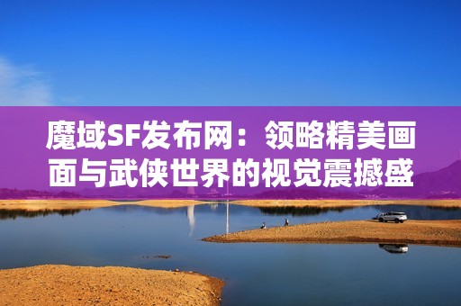 魔域SF发布网：领略精美画面与武侠世界的视觉震撼盛宴