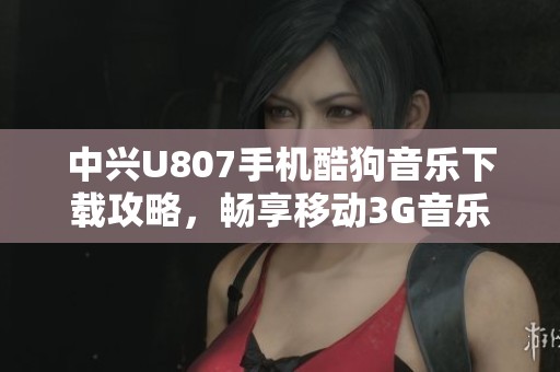 中兴U807手机酷狗音乐下载攻略，畅享移动3G音乐生活