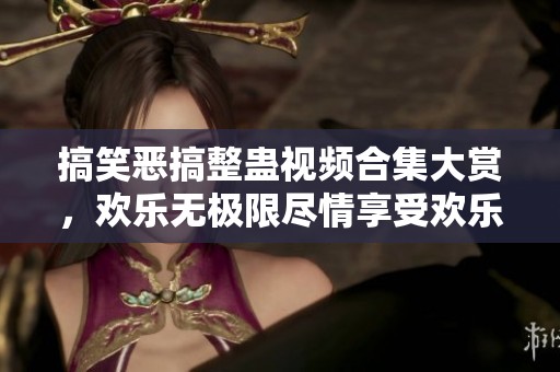 搞笑恶搞整蛊视频合集大赏，欢乐无极限尽情享受欢乐时光