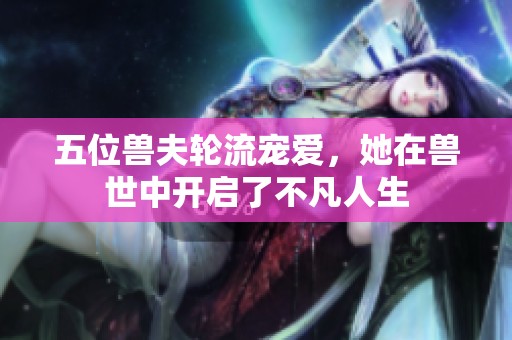 五位兽夫轮流宠爱，她在兽世中开启了不凡人生