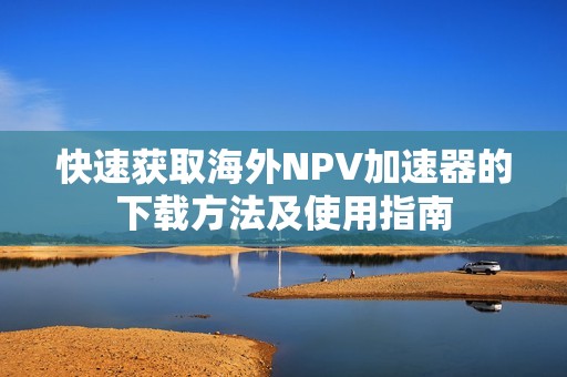 快速获取海外NPV加速器的下载方法及使用指南